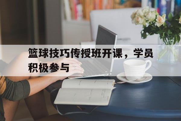 开云体育官网入口-篮球技巧传授班开课，学员积极参与的简单介绍