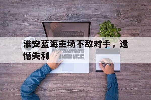 开运体育登录入口-淮安蓝海主场不敌对手，遗憾失利的简单介绍